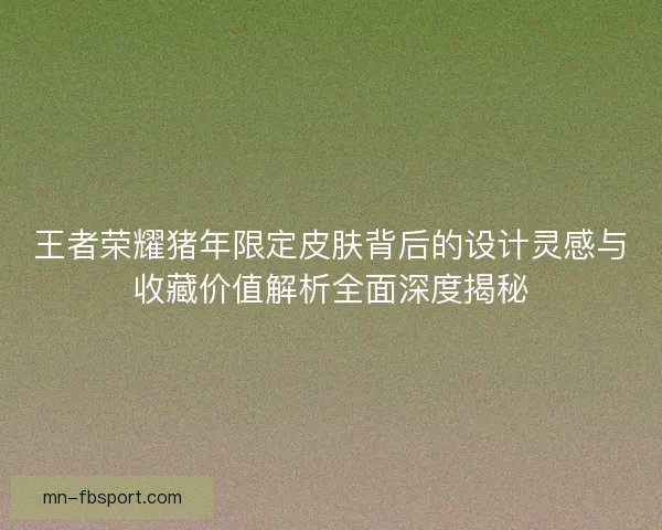 王者荣耀猪年限定皮肤背后的设计灵感与收藏价值解析全面深度揭秘