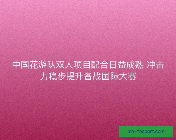 中国花游队双人项目配合日益成熟 冲击力稳步提升备战国际大赛 中国花游队双人项目配合日益成熟 冲击力稳步提升备战国际大赛