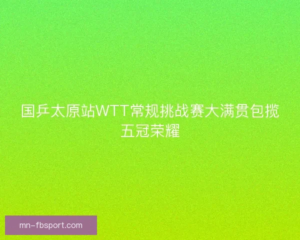 国乒太原站WTT常规挑战赛大满贯包揽五冠荣耀 国乒太原站WTT常规挑战赛大满贯包揽五冠荣耀