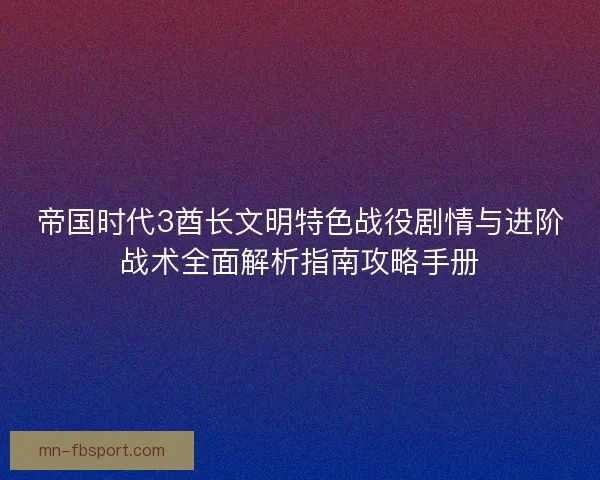 帝国时代3酋长文明特色战役剧情与进阶战术全面解析指南攻略手册 帝国时代3酋长文明特色战役剧情与进阶战术全面解析指南攻略手册