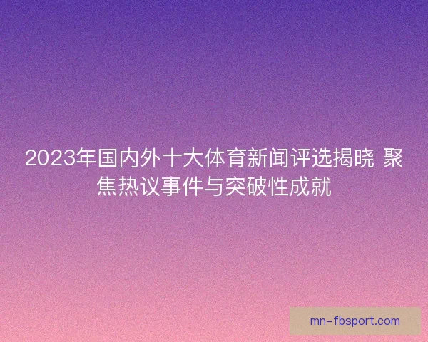 2023年国内外十大体育新闻评选揭晓 聚焦热议事件与突破性成就