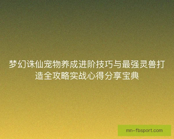 梦幻诛仙宠物养成进阶技巧与最强灵兽打造全攻略实战心得分享宝典