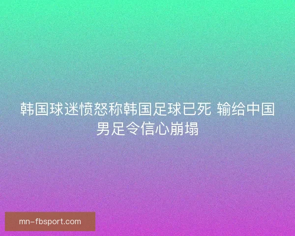 韩国球迷愤怒称韩国足球已死 输给中国男足令信心崩塌 韩国球迷愤怒称韩国足球已死 输给中国男足令信心崩塌