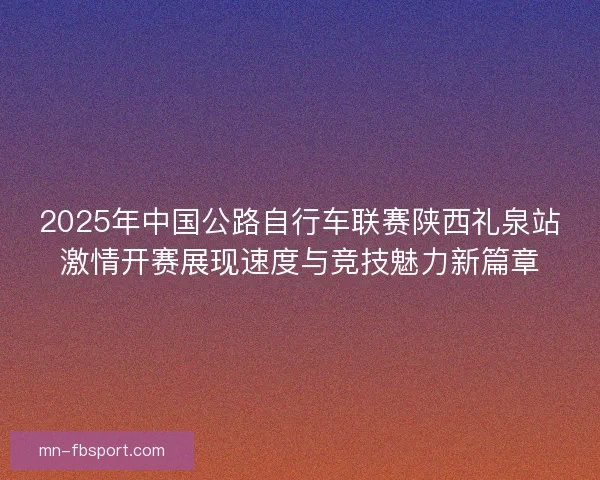 2025年中国公路自行车联赛陕西礼泉站激情开赛展现速度与竞技魅力新篇章